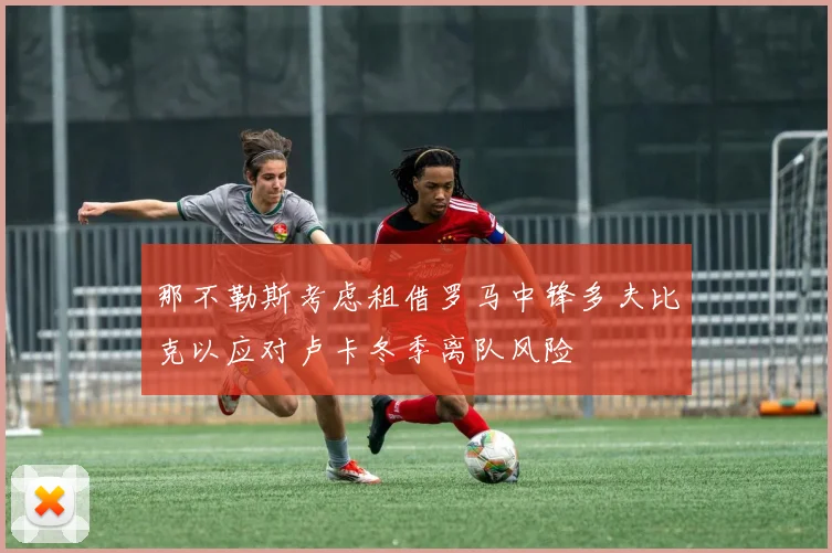 那不勒斯考虑租借罗马中锋多夫比克以应对卢卡冬季离队风险