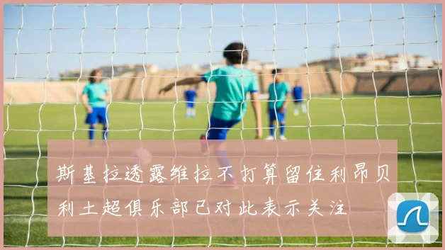 斯基拉透露维拉不打算留住利昂贝利土超俱乐部已对此表示关注