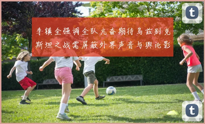 李镇全强调全队亢奋期待乌兹别克斯坦之战需屏蔽外界声音与舆论影响