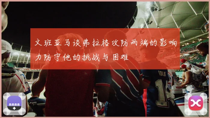 文班亚马谈弗拉格攻防两端的影响力防守他的挑战与困难