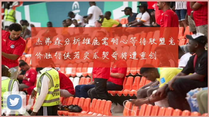 杰弗森分析雄鹿需耐心等待联盟竞价独行侠若卖东契奇将遭重创
